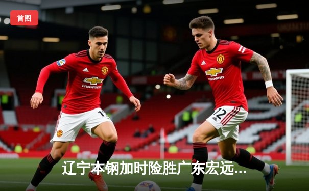 辽宁本钢加时险胜广东宏远，赵继伟35分导演惊天逆转