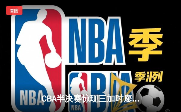 CBA半决赛惊现三加时鏖战 辽宁本钢逆转广东宏远夺赛点