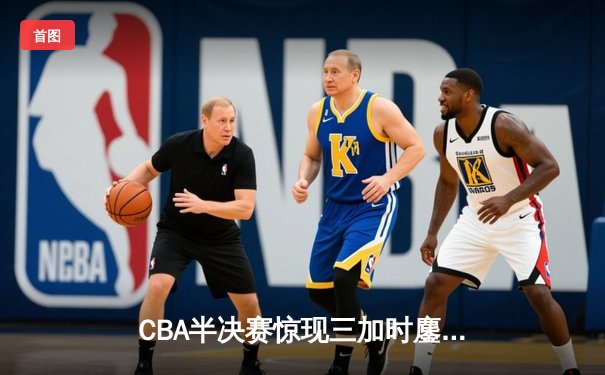 CBA半决赛惊现三加时鏖战 辽宁本钢逆转广东宏远夺赛点