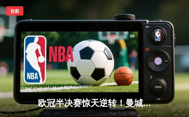 欧冠半决赛惊天逆转！曼城3-2绝杀拜仁，哈兰德双响创纪录